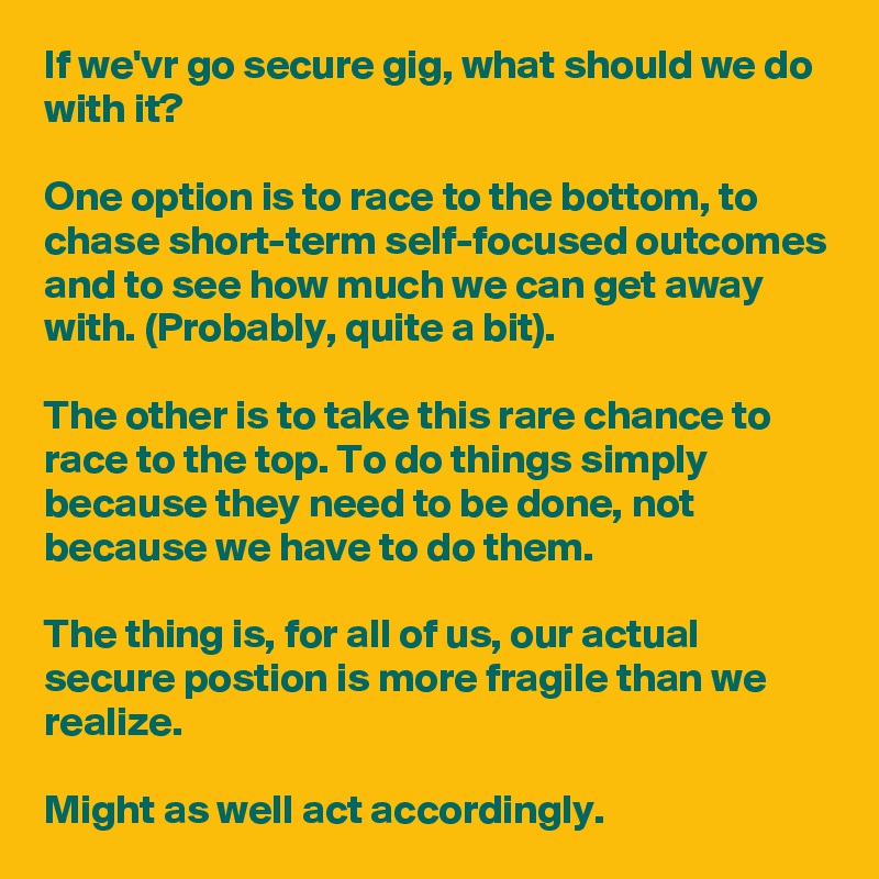 If we'vr go secure gig, what should we do with it?

One option is to race to the bottom, to chase short-term self-focused outcomes and to see how much we can get away with. (Probably, quite a bit).

The other is to take this rare chance to race to the top. To do things simply because they need to be done, not because we have to do them.

The thing is, for all of us, our actual  secure postion is more fragile than we realize. 

Might as well act accordingly.