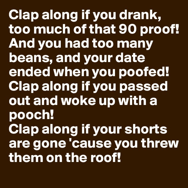 Clap along if you drank, too much of that 90 proof!
And you had too many beans, and your date ended when you poofed!
Clap along if you passed out and woke up with a pooch!
Clap along if your shorts are gone 'cause you threw them on the roof!