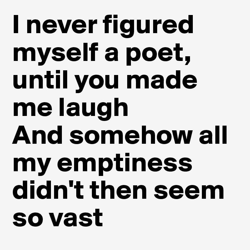 I never figured myself a poet, until you made me laugh
And somehow all my emptiness didn't then seem so vast