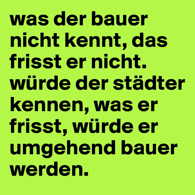 was der bauer nicht kennt, das frisst er nicht.
würde der städter kennen, was er frisst, würde er umgehend bauer werden.