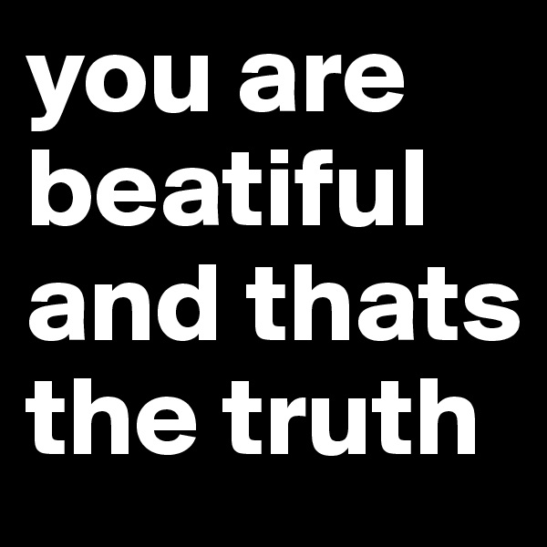 you are beatiful and thats the truth 