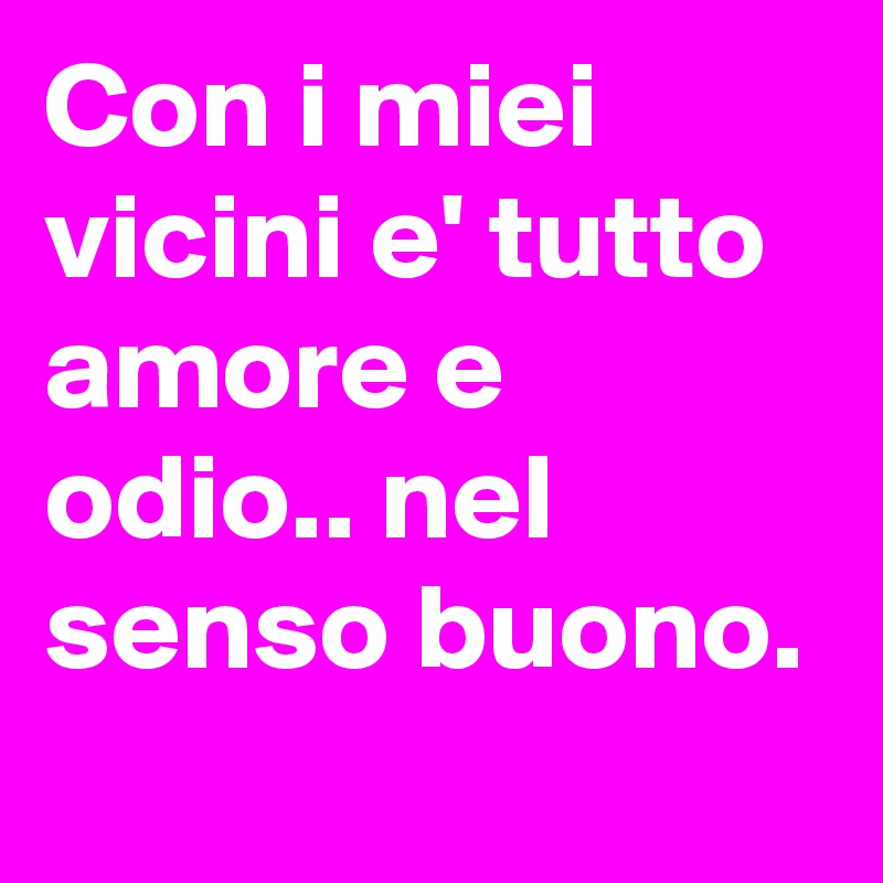 Con i miei vicini e' tutto amore e odio.. nel senso buono.