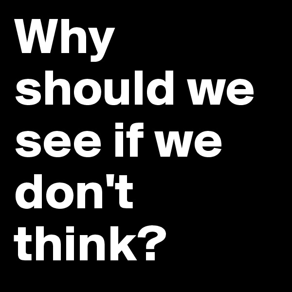 Why should we see if we don't think?