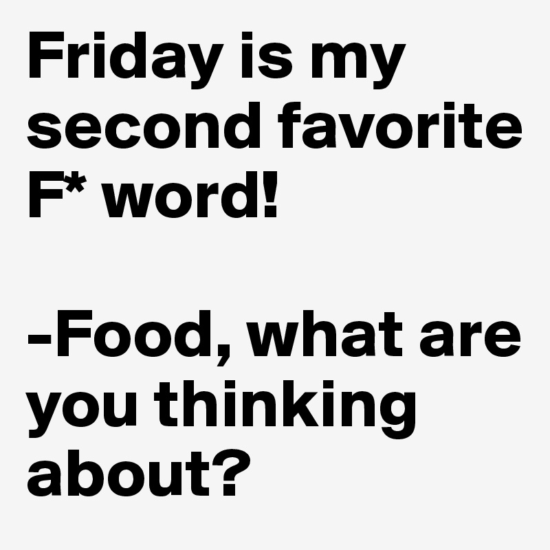 Friday is my second favorite F* word!

-Food, what are you thinking about?