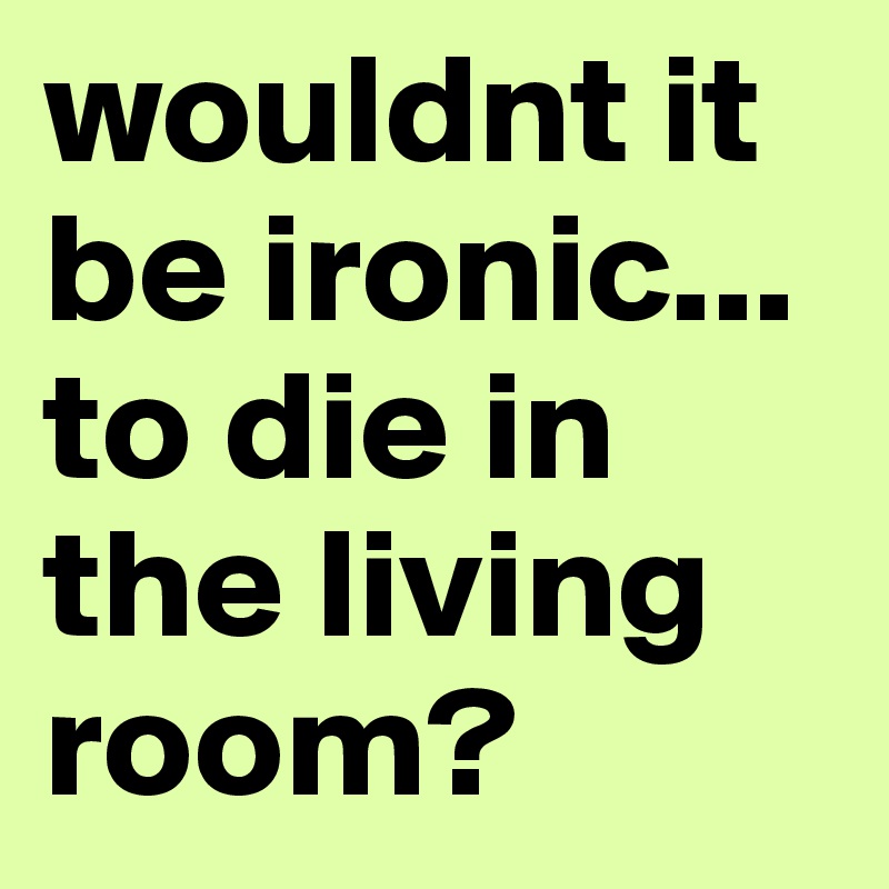 wouldnt it be ironic... to die in the living room?
