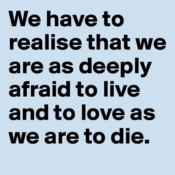 We have to realise that we are as deeply afraid to live and to love as we are to die.