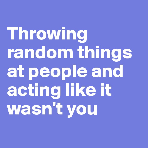 
Throwing random things at people and acting like it wasn't you
