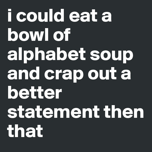 i could eat a bowl of alphabet soup and crap out a better statement then that