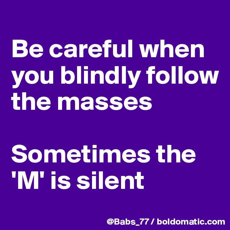 
Be careful when you blindly follow the masses

Sometimes the 'M' is silent
