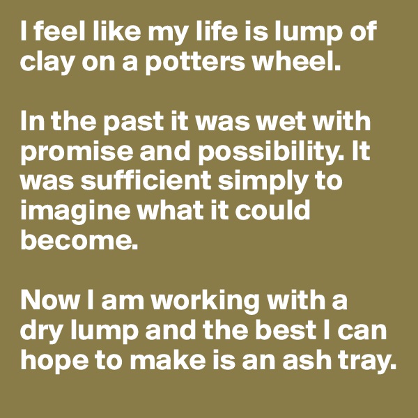 I feel like my life is lump of clay on a potters wheel.

In the past it was wet with promise and possibility. It was sufficient simply to imagine what it could become.

Now I am working with a dry lump and the best I can hope to make is an ash tray.