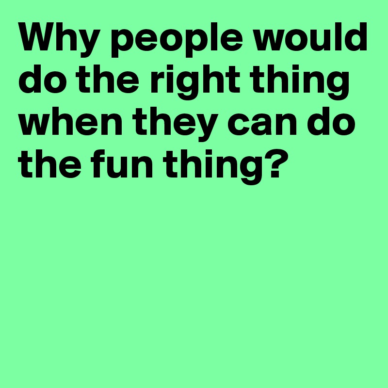 Why people would do the right thing when they can do the fun thing?



