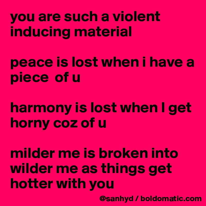you are such a violent inducing material

peace is lost when i have a piece  of u

harmony is lost when I get horny coz of u

milder me is broken into wilder me as things get hotter with you