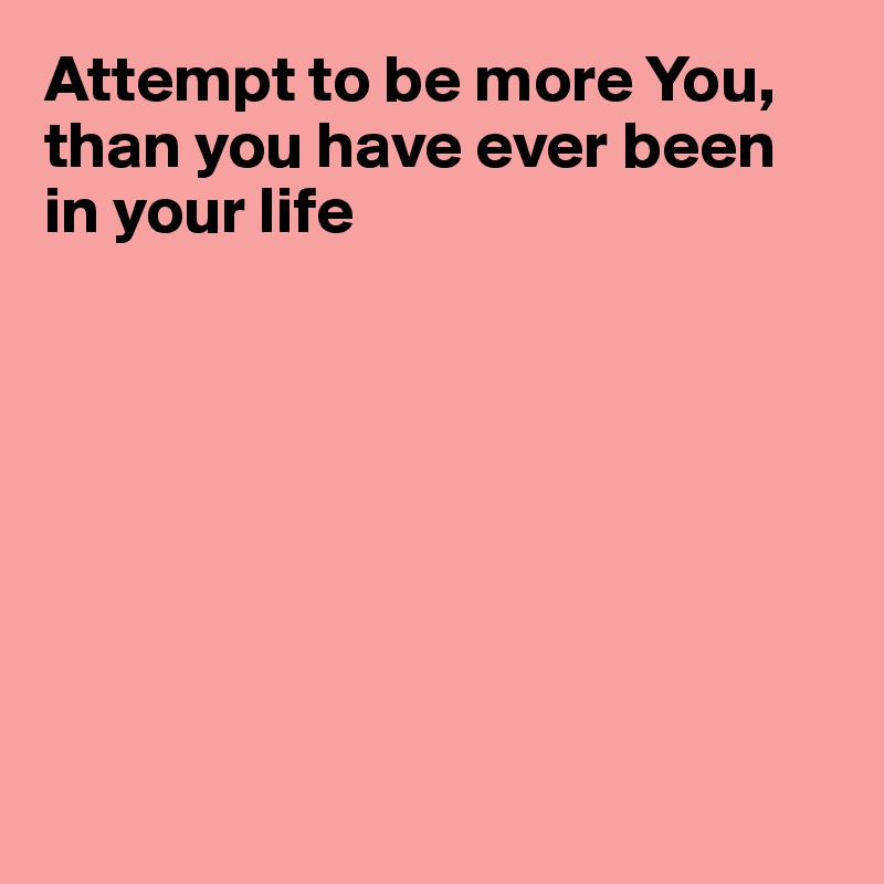 Attempt to be more You, than you have ever been in your life








