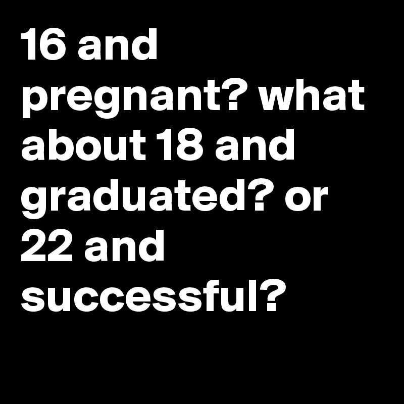 16 and pregnant? what about 18 and graduated? or 22 and successful ...