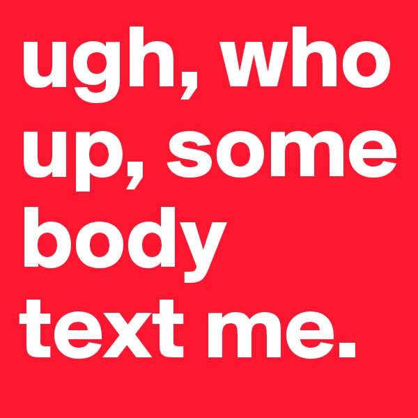 ugh, who up, some      body text me.