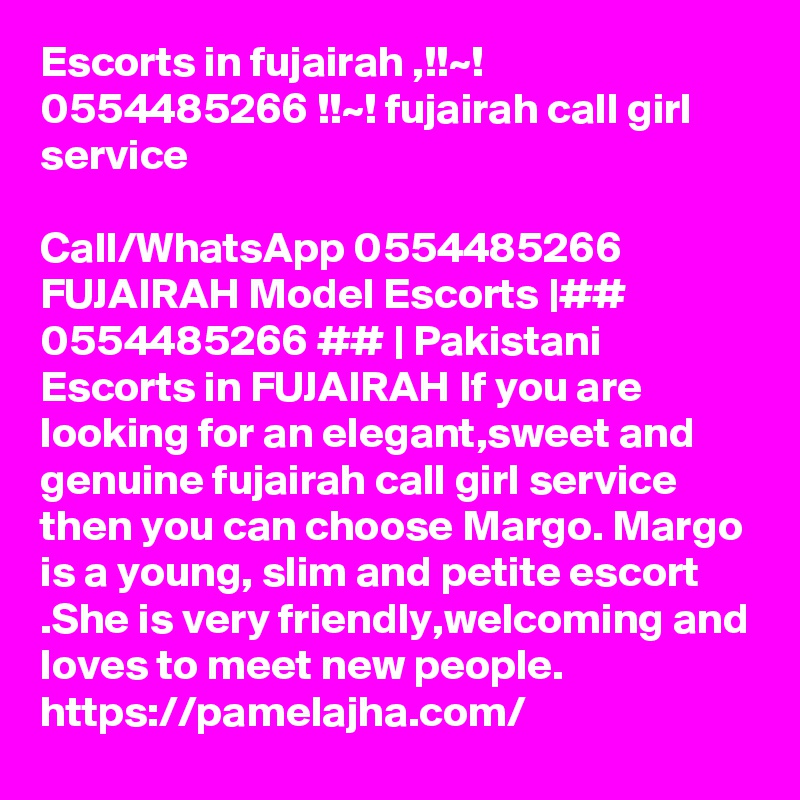 Escorts in fujairah ,!!~! 0554485266 !!~! fujairah call girl service

Call/WhatsApp 0554485266 FUJAIRAH Model Escorts |## 0554485266 ## | Pakistani Escorts in FUJAIRAH If you are looking for an elegant,sweet and genuine fujairah call girl service then you can choose Margo. Margo is a young, slim and petite escort .She is very friendly,welcoming and loves to meet new people.	
https://pamelajha.com/