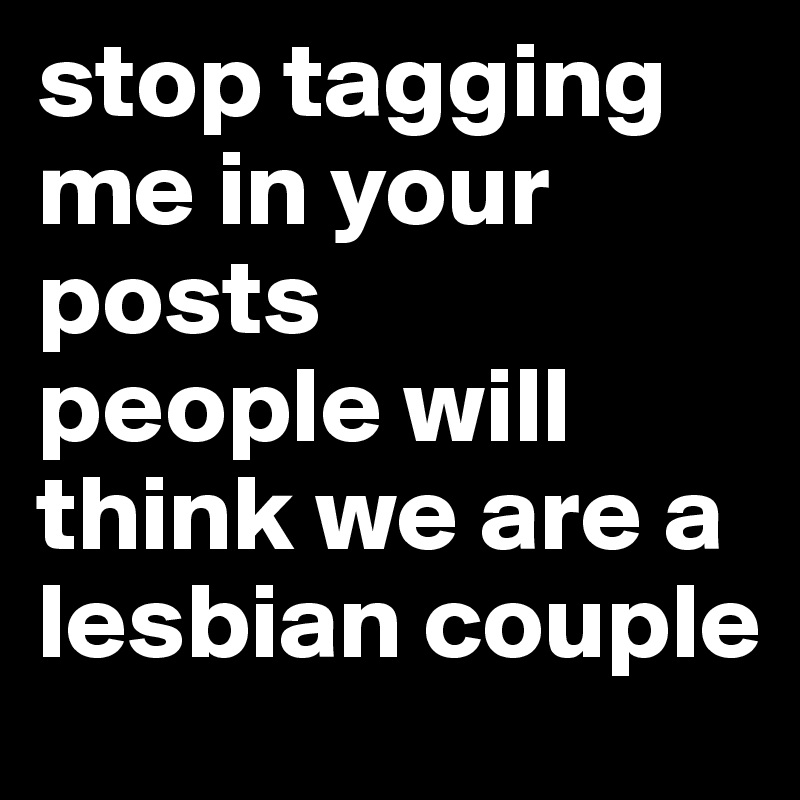 stop tagging me in your posts
people will think we are a lesbian couple