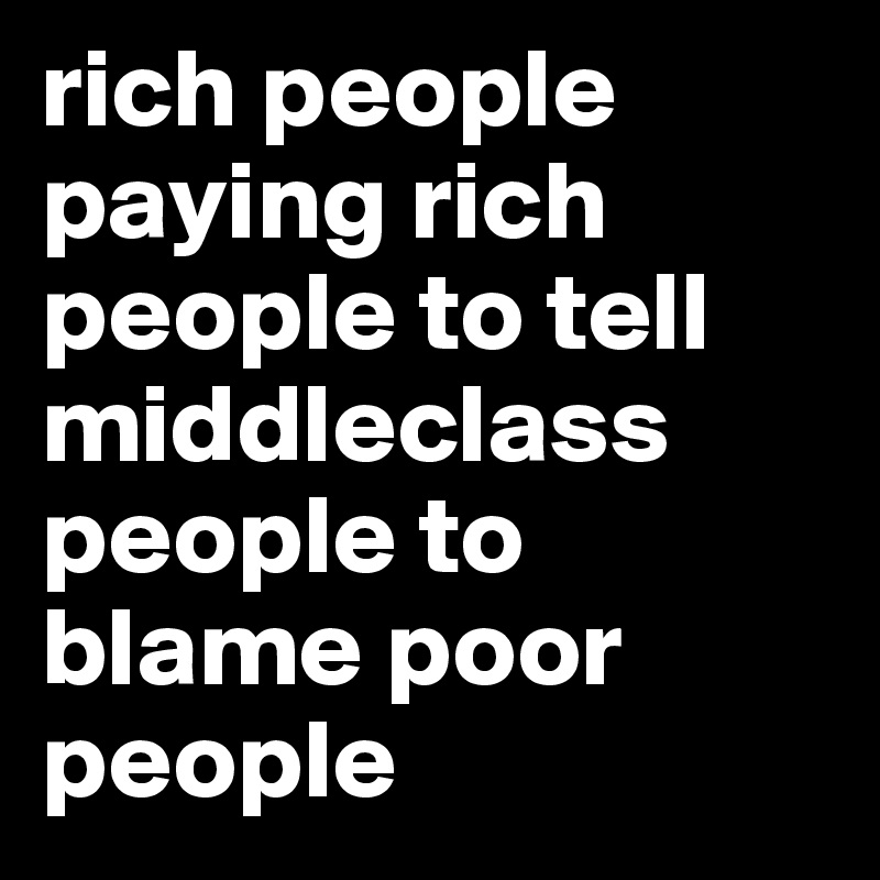 rich people paying rich people to tell middleclass people to blame poor people