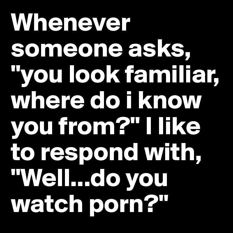 Whenever someone asks, "you look familiar, where do i know you from?" I like to respond with, "Well...do you watch porn?"
