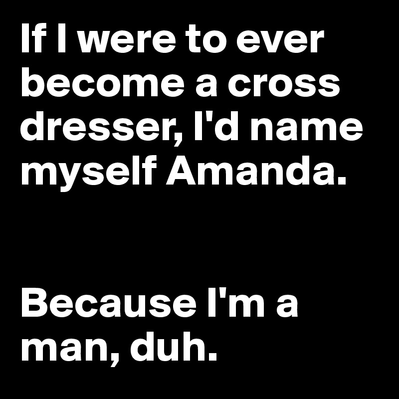 If I were to ever become a cross dresser, I'd name myself Amanda. 


Because I'm a man, duh.