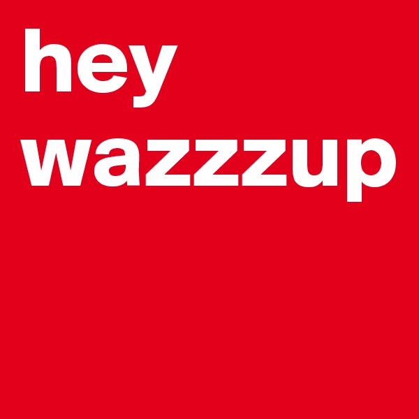 hey wazzzup

