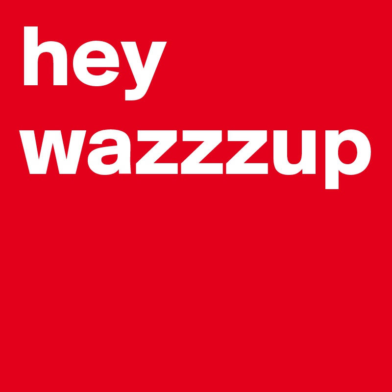 hey wazzzup
