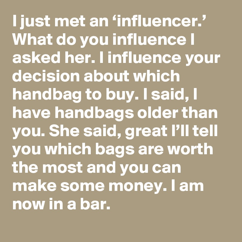 I just met an ‘influencer.’ What do you influence I asked her. I influence your decision about which handbag to buy. I said, I have handbags older than you. She said, great I’ll tell you which bags are worth the most and you can make some money. I am now in a bar.