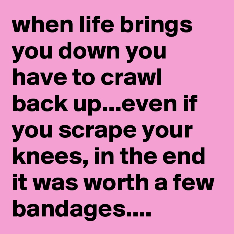 when life brings you down you have to crawl back up...even if you scrape your knees, in the end it was worth a few bandages....