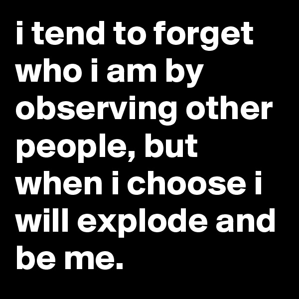 i tend to forget who i am by observing other people, but when i choose i will explode and be me.