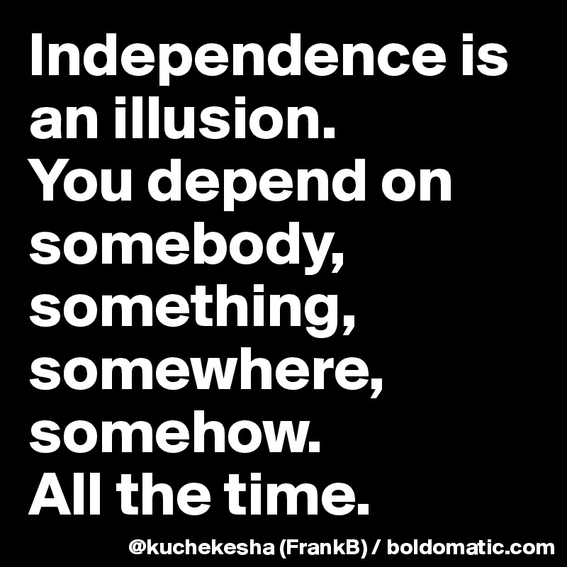 Independence is an illusion.
You depend on somebody, something, somewhere, somehow.
All the time.