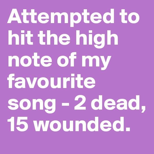 Attempted to hit the high note of my favourite song - 2 dead, 15 wounded.