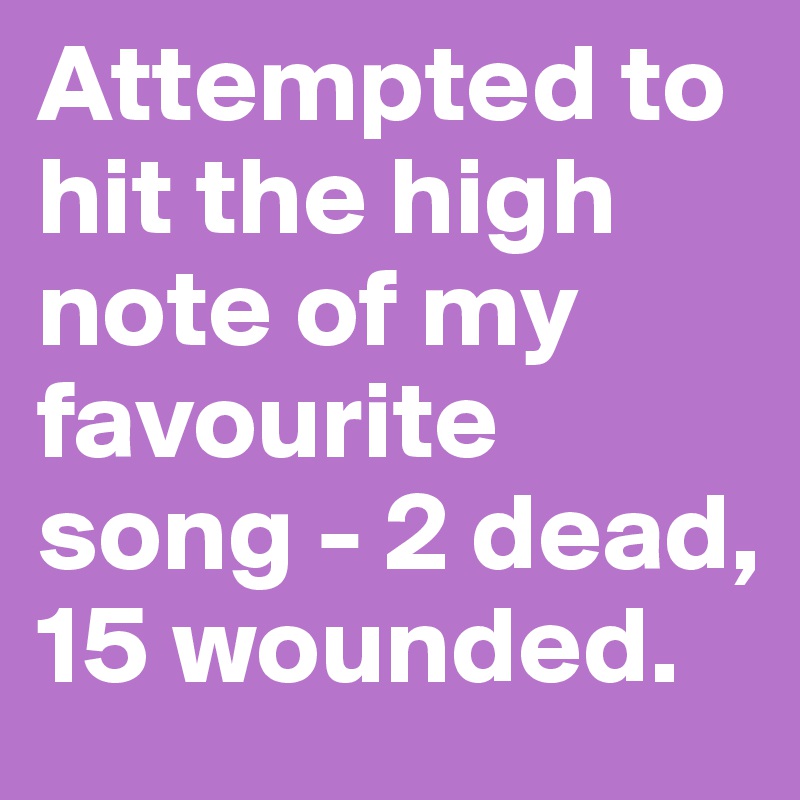 Attempted to hit the high note of my favourite song - 2 dead, 15 wounded.