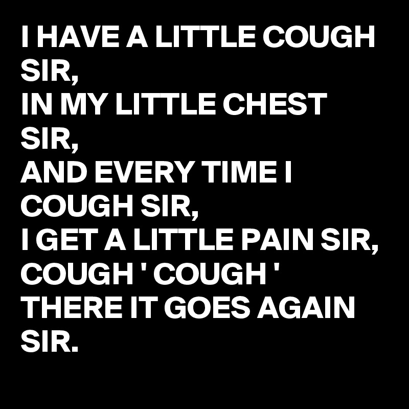 I HAVE A LITTLE COUGH SIR,
IN MY LITTLE CHEST SIR,
AND EVERY TIME I COUGH SIR, 
I GET A LITTLE PAIN SIR,
COUGH ' COUGH ' 
THERE IT GOES AGAIN SIR.