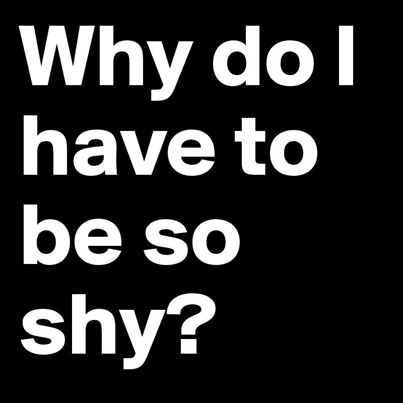 Why do I have to be so shy?