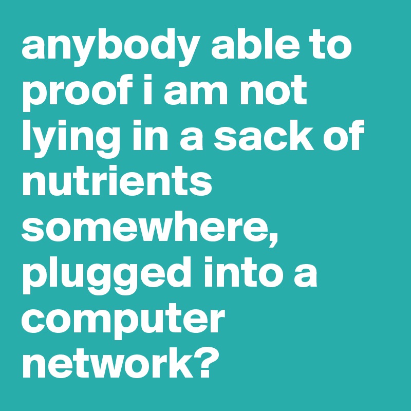 anybody able to proof i am not lying in a sack of nutrients somewhere, plugged into a computer network?