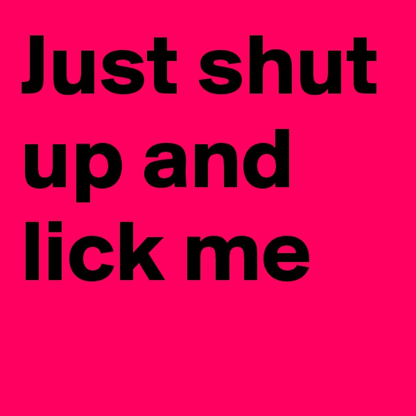 Just shut up and lick me