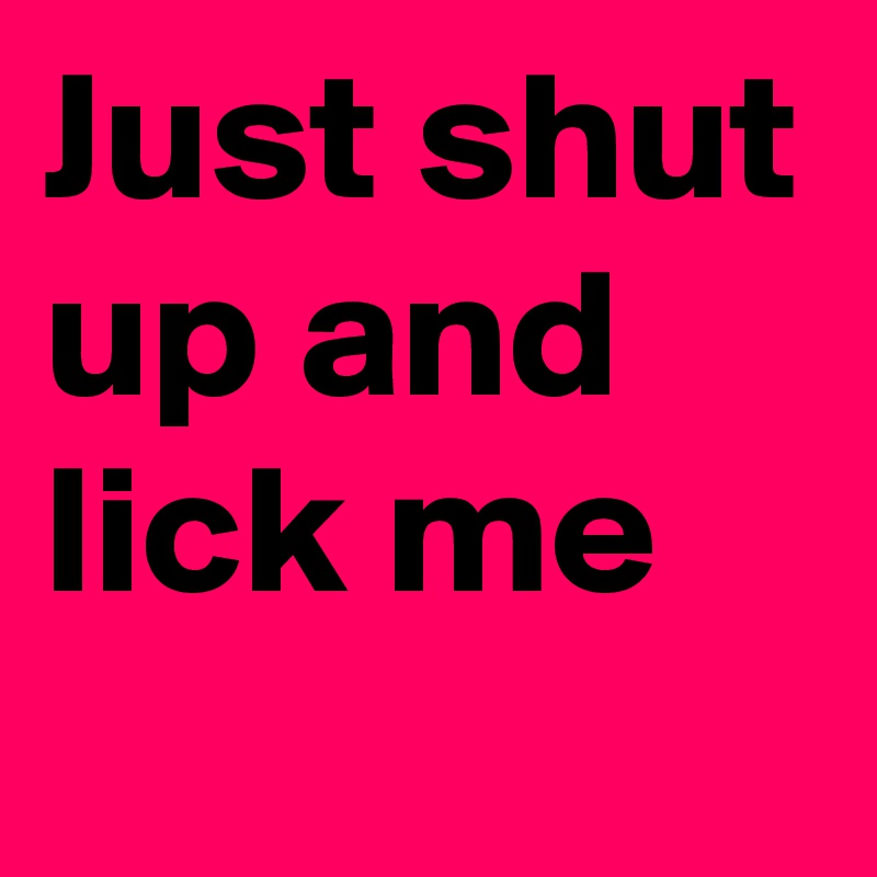 Just shut up and lick me