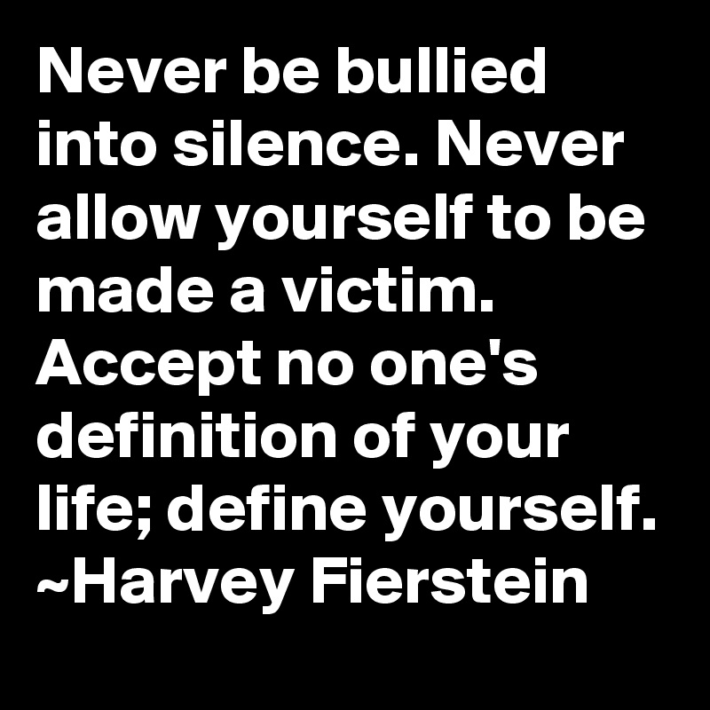 Never be bullied into silence. Never allow yourself to be made a victim. Accept no one's definition of your life; define yourself.
~Harvey Fierstein