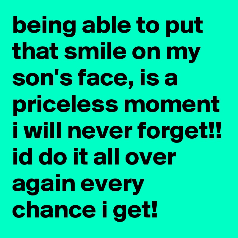 being able to put that smile on my son's face, is a priceless moment i will never forget!! id do it all over again every chance i get!