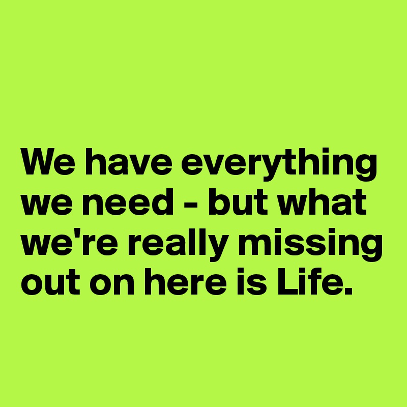


We have everything we need - but what we're really missing out on here is Life.

