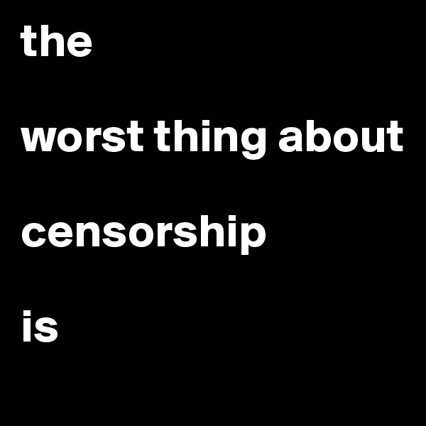 the

worst thing about 

censorship

is