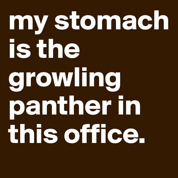 my stomach is the growling panther in this office.