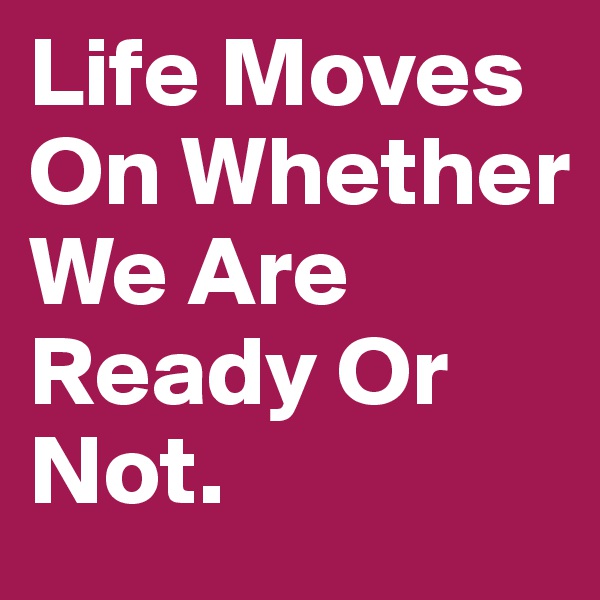 Life Moves On Whether We Are Ready Or Not. 