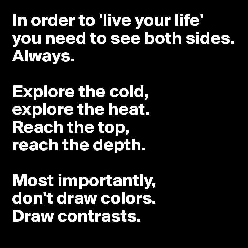 In order to 'live your life' you need to see both sides. 
Always. 

Explore the cold, 
explore the heat.
Reach the top, 
reach the depth. 

Most importantly, 
don't draw colors. 
Draw contrasts. 