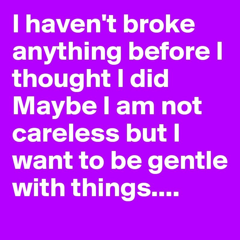 I haven't broke anything before I thought I did Maybe I am not careless but I want to be gentle with things....