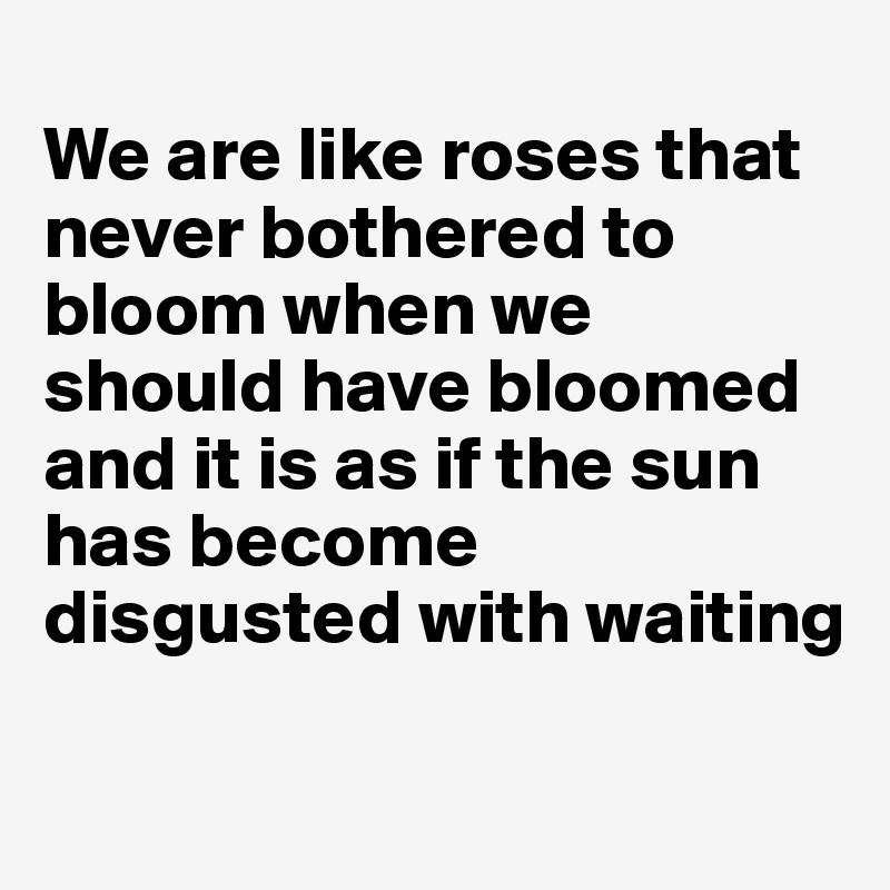 
We are like roses that never bothered to bloom when we should have bloomed and it is as if the sun has become disgusted with waiting

