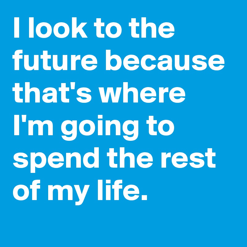 I look to the future because that's where I'm going to spend the rest of my life.