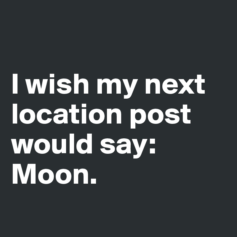

I wish my next location post would say: Moon.

