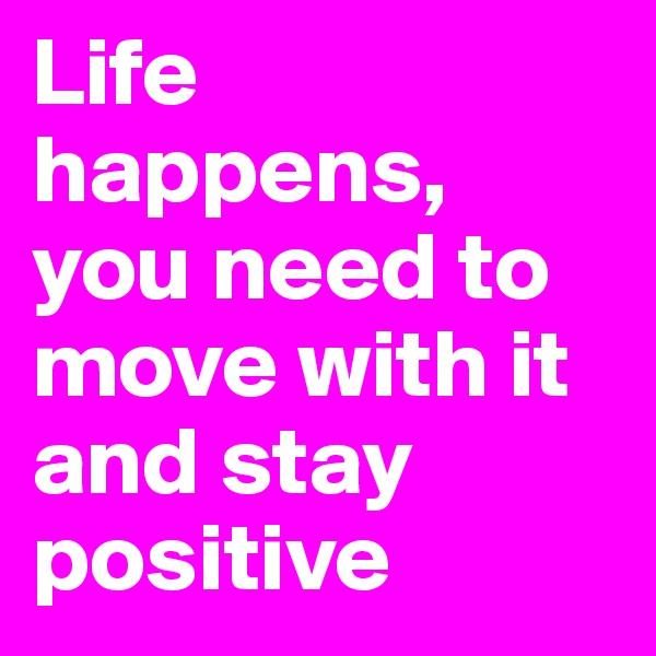 Life happens, you need to move with it and stay positive