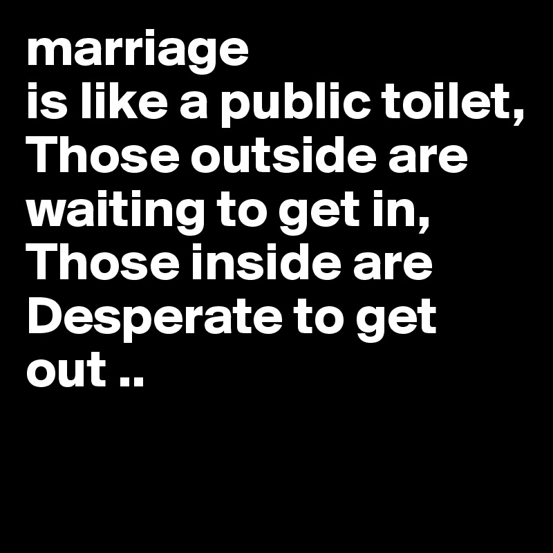 marriage
is like a public toilet,
Those outside are waiting to get in,
Those inside are 
Desperate to get out ..

